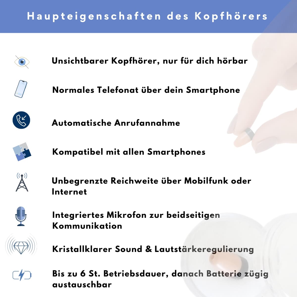 Haupteigenschaften des Mini-Kopfhörers: unsichtbar und nur für dich hörbar, normales Telefonat über dein Smartphone, automatische Anrufannahme, kompatibel mit allen Smartphones, unbegrenzte Reichweite über Mobilfunk oder Internet, integriertes Mikrofon zur beidseitigen Kommunikation, kristallklarer Sound mit Lautstärkeregelung, bis zu 6 Stunden Betriebsdauer mit austauschbarer Batterie